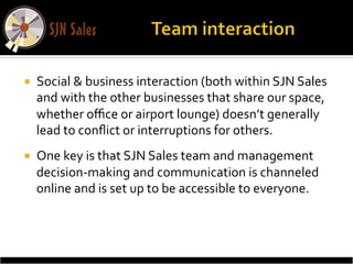 ¡    Social	
  &	
  business	
  interaction	
  (both	
  within	
  SJN	
  Sales	
  
      and	
  with	
  the	
  other	
  businesses	
  that	
  share	
  our	
  space,	
  
      whether	
  oﬃce	
  or	
  airport	
  lounge)	
  doesn’t	
  generally	
  
      lead	
  to	
  conﬂict	
  or	
  interruptions	
  for	
  others.	
  
¡    One	
  key	
  is	
  that	
  SJN	
  Sales	
  team	
  and	
  management	
  
      decision-­‐making	
  and	
  communication	
  is	
  channeled	
  
      online	
  and	
  is	
  set	
  up	
  to	
  be	
  accessible	
  to	
  everyone.	
  
 