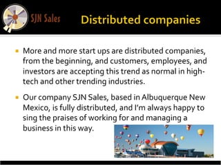 ¡     More	
  and	
  more	
  start	
  ups	
  are	
  distributed	
  companies,	
  
       from	
  the	
  beginning,	
  and	
  customers,	
  employees,	
  and	
  
       investors	
  are	
  accepting	
  this	
  trend	
  as	
  normal	
  in	
  high-­‐
       tech	
  and	
  other	
  trending	
  industries.	
  
¡     Our	
  company	
  SJN	
  Sales,	
  based	
  in	
  Albuquerque	
  New	
  
       Mexico,	
  is	
  fully	
  distributed,	
  and	
  I’m	
  always	
  happy	
  to	
  
       sing	
  the	
  praises	
  of	
  working	
  for	
  and	
  managing	
  a	
  
       business	
  in	
  this	
  way.	
  
	
  
 