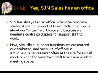 ¡    SJN	
  has	
  always	
  had	
  an	
  oﬃce.	
  When	
  the	
  company	
  
      started	
  it	
  seemed	
  essential	
  to	
  avoid	
  client	
  concerns	
  
      about	
  our	
  “virtual”	
  workforce	
  and	
  because	
  we	
  
      needed	
  a	
  centralized	
  space	
  for	
  support	
  staﬀ	
  to	
  
      work.	
  	
  
¡    Now,	
  virtually	
  all	
  support	
  functions	
  are	
  outsourced	
  
      or	
  distributed,	
  and	
  our	
  suite	
  of	
  oﬃces	
  in	
  
      Albuquerque	
  serves	
  most	
  often	
  as	
  the	
  site	
  for	
  all-­‐call	
  
      meetings	
  and	
  for	
  some	
  local	
  staﬀ	
  to	
  use	
  as	
  a	
  work	
  or	
  
      meeting	
  space.	
  	
  
 
