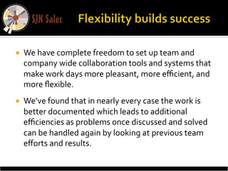 ¡    We	
  have	
  complete	
  freedom	
  to	
  set	
  up	
  team	
  and	
  
      company	
  wide	
  collaboration	
  tools	
  and	
  systems	
  that	
  
      make	
  work	
  days	
  more	
  pleasant,	
  more	
  eﬃcient,	
  and	
  
      more	
  ﬂexible.	
  	
  
¡    We’ve	
  found	
  that	
  in	
  nearly	
  every	
  case	
  the	
  work	
  is	
  
      better	
  documented	
  which	
  leads	
  to	
  additional	
  
      eﬃciencies	
  as	
  problems	
  once	
  discussed	
  and	
  solved	
  
      can	
  be	
  handled	
  again	
  by	
  looking	
  at	
  previous	
  team	
  
      eﬀorts	
  and	
  results.	
  
 