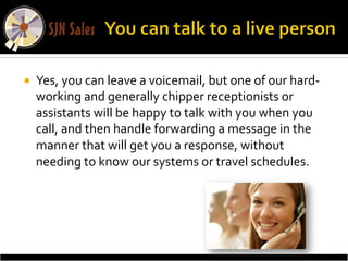 ¡    Yes,	
  you	
  can	
  leave	
  a	
  voicemail,	
  but	
  one	
  of	
  our	
  hard-­‐
      working	
  and	
  generally	
  chipper	
  receptionists	
  or	
  
      assistants	
  will	
  be	
  happy	
  to	
  talk	
  with	
  you	
  when	
  you	
  
      call,	
  and	
  then	
  handle	
  forwarding	
  a	
  message	
  in	
  the	
  
      manner	
  that	
  will	
  get	
  you	
  a	
  response,	
  without	
  
      needing	
  to	
  know	
  our	
  systems	
  or	
  travel	
  schedules.	
  
 