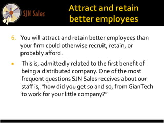 6.  You	
  will	
  attract	
  and	
  retain	
  better	
  employees	
  than	
  
    your	
  ﬁrm	
  could	
  otherwise	
  recruit,	
  retain,	
  or	
  
    probably	
  aﬀord.	
  	
  
¡    This	
  is,	
  admittedly	
  related	
  to	
  the	
  ﬁrst	
  beneﬁt	
  of	
  
      being	
  a	
  distributed	
  company.	
  One	
  of	
  the	
  most	
  
      frequent	
  questions	
  SJN	
  Sales	
  receives	
  about	
  our	
  
      staﬀ	
  is,	
  “how	
  did	
  you	
  get	
  so	
  and	
  so,	
  from	
  GianTech	
  
      to	
  work	
  for	
  your	
  little	
  company?”	
  
 