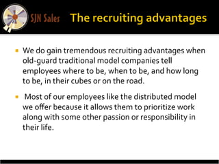 ¡    We	
  do	
  gain	
  tremendous	
  recruiting	
  advantages	
  when	
  
      old-­‐guard	
  traditional	
  model	
  companies	
  tell	
  
      employees	
  where	
  to	
  be,	
  when	
  to	
  be,	
  and	
  how	
  long	
  
      to	
  be,	
  in	
  their	
  cubes	
  or	
  on	
  the	
  road.	
  
¡    	
  Most	
  of	
  our	
  employees	
  like	
  the	
  distributed	
  model	
  
      we	
  oﬀer	
  because	
  it	
  allows	
  them	
  to	
  prioritize	
  work	
  
      along	
  with	
  some	
  other	
  passion	
  or	
  responsibility	
  in	
  
      their	
  life.	
  
 