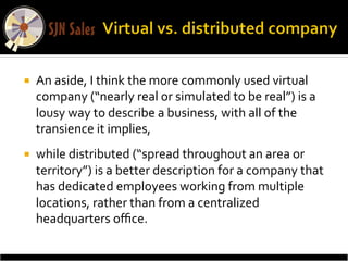 ¡    An	
  aside,	
  I	
  think	
  the	
  more	
  commonly	
  used	
  virtual	
  
      company	
  (“nearly	
  real	
  or	
  simulated	
  to	
  be	
  real”)	
  is	
  a	
  
      lousy	
  way	
  to	
  describe	
  a	
  business,	
  with	
  all	
  of	
  the	
  
      transience	
  it	
  implies,	
  	
  
¡    while	
  distributed	
  (“spread	
  throughout	
  an	
  area	
  or	
  
      territory”)	
  is	
  a	
  better	
  description	
  for	
  a	
  company	
  that	
  
      has	
  dedicated	
  employees	
  working	
  from	
  multiple	
  
      locations,	
  rather	
  than	
  from	
  a	
  centralized	
  
      headquarters	
  oﬃce.	
  	
  
 