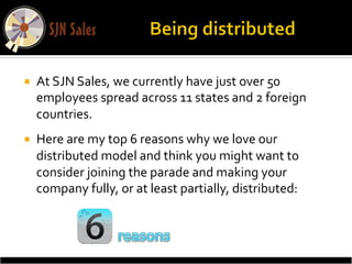 ¡    At	
  SJN	
  Sales,	
  we	
  currently	
  have	
  just	
  over	
  50	
  
      employees	
  spread	
  across	
  11	
  states	
  and	
  2	
  foreign	
  
      countries.	
  	
  
¡    Here	
  are	
  my	
  top	
  6	
  reasons	
  why	
  we	
  love	
  our	
  
      distributed	
  model	
  and	
  think	
  you	
  might	
  want	
  to	
  
      consider	
  joining	
  the	
  parade	
  and	
  making	
  your	
  
      company	
  fully,	
  or	
  at	
  least	
  partially,	
  distributed:	
  
 
