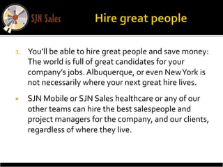 1.  You’ll	
  be	
  able	
  to	
  hire	
  great	
  people	
  and	
  save	
  money:	
  
    The	
  world	
  is	
  full	
  of	
  great	
  candidates	
  for	
  your	
  
    company’s	
  jobs.	
  Albuquerque,	
  or	
  even	
  New	
  York	
  is	
  
    not	
  necessarily	
  where	
  your	
  next	
  great	
  hire	
  lives.	
  
¡    SJN	
  Mobile	
  or	
  SJN	
  Sales	
  healthcare	
  or	
  any	
  of	
  our	
  
      other	
  teams	
  can	
  hire	
  the	
  best	
  salespeople	
  and	
  
      project	
  managers	
  for	
  the	
  company,	
  and	
  our	
  clients,	
  
      regardless	
  of	
  where	
  they	
  live.	
  
 