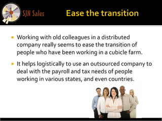 ¡    Working	
  with	
  old	
  colleagues	
  in	
  a	
  distributed	
  
      company	
  really	
  seems	
  to	
  ease	
  the	
  transition	
  of	
  
      people	
  who	
  have	
  been	
  working	
  in	
  a	
  cubicle	
  farm.	
  	
  
¡    It	
  helps	
  logistically	
  to	
  use	
  an	
  outsourced	
  company	
  to	
  
      deal	
  with	
  the	
  payroll	
  and	
  tax	
  needs	
  of	
  people	
  
      working	
  in	
  various	
  states,	
  and	
  even	
  countries.	
  
 