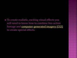  To create realistic, exciting visual effects you
will need to know how to combine live-action
footage and computer-generated imagery (CGI)
to create special effects.
 