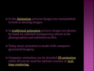  In the Animation, process images are manipulated
to look as moving images.
 In traditional animation process images are drawn
by hand on celluloid transparency sheets to be
photographed and exhibited on film.
 Today most animation is made with computer-
generated Imagery.
 Computer animation can be detailed 3D animation
while 2D can be used for stylistic reasons or real-
time rendering.
 