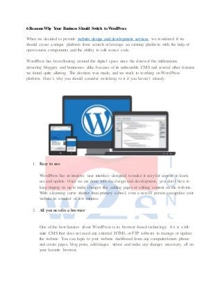 6 Reasons Why Your Business Should Switch to WordPress
When we decided to provide website design and development services, we wondered if we
should create a unique platform from scratch or leverage an existing platform with the help of
open source components and the ability to edit source code.
WordPress has been floating around the digital space since the dawn of the millennium,
attracting bloggers and businesses alike because of its unbeatable CMS and several other features
we found quite alluring. The decision was made, and we stuck to working on WordPress
platform. Here’s why you should consider switching to it if you haven’t already.
1. Easy to use
WordPress has an intuitive user interface designed to make it easy for anyone to learn,
use and update. Once we are done with the design and development, you don’t have to
keep ringing us up to make changes like adding pages or editing content on the website.
With a learning curve shorter than primary school, even a non-IT person can update your
website in a matter of few minutes.
2. All you need is a browser
One of the best features about WordPress is its browser-based technology. It’s is a full-
suite CMS that does not need any external HTML or FTP software to manage or update
the website. You can login to your website dashboard from any computer/smart phone
and create pages, blog posts, add images, videos and make any changes necessary, all on
your favorite browser.
 