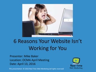 6 Reasons Your Website Isn’t
Working for You
Presenter: Mike Baker
Location: OCMA April Meeting
Date: April 13, 2016
This presentation: © 2016 Real Time Web Marketing (all rights reserved)
 