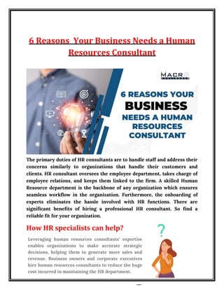 6 Reasons Your Business Needs a Human
Resources Consultant
The primary duties of HR consultants are to handle staff and address their
concerns similarly to organizations that handle their customers and
clients. HR consultant oversees the employee department, takes charge of
employee relations, and keeps them linked to the firm. A skilled Human
Resource department is the backbone of any organization which ensures
seamless workflow in the organization. Furthermore, the onboarding of
experts eliminates the hassle involved with HR functions. There are
significant benefits of hiring a professional HR consultant. So find a
reliable fit for your organization.
How HR specialists can help?
Leveraging human resources consultants’ expertise
enables organizations to make accurate strategic
decisions, helping them to generate more sales and
revenue. Business owners and corporate executives
hire human resources consultants to reduce the huge
cost incurred in maintaining the HR department.
 