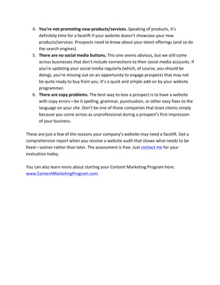 4. You’re	
  not	
  promoting	
  new	
  products/services.	
  Speaking	
  of	
  products,	
  it’s	
  
definitely	
  time	
  for	
  a	
  facelift	
  if	
  your	
  website	
  doesn’t	
  showcase	
  your	
  new	
  
products/services.	
  Prospects	
  need	
  to	
  know	
  about	
  your	
  latest	
  offerings	
  (and	
  so	
  do	
  
the	
  search	
  engines).	
  
5. There	
  are	
  no	
  social	
  media	
  buttons.	
  This	
  one	
  seems	
  obvious,	
  but	
  we	
  still	
  come	
  
across	
  businesses	
  that	
  don’t	
  include	
  connections	
  to	
  their	
  social	
  media	
  accounts.	
  If	
  
you’re	
  updating	
  your	
  social	
  media	
  regularly	
  (which,	
  of	
  course,	
  you	
  should	
  be	
  
doing),	
  you’re	
  missing	
  out	
  on	
  an	
  opportunity	
  to	
  engage	
  prospects	
  that	
  may	
  not	
  
be	
  quite	
  ready	
  to	
  buy	
  from	
  you.	
  It’s	
  a	
  quick	
  and	
  simple	
  add-­‐on	
  by	
  your	
  website	
  
programmer.	
  
6. There	
  are	
  copy	
  problems.	
  The	
  best	
  way	
  to	
  lose	
  a	
  prospect	
  is	
  to	
  have	
  a	
  website	
  
with	
  copy	
  errors—be	
  it	
  spelling,	
  grammar,	
  punctuation,	
  or	
  other	
  easy	
  fixes	
  to	
  the	
  
language	
  on	
  your	
  site.	
  Don’t	
  be	
  one	
  of	
  those	
  companies	
  that	
  loses	
  clients	
  simply	
  
because	
  you	
  come	
  across	
  as	
  unprofessional	
  during	
  a	
  prospect’s	
  first	
  impression	
  
of	
  your	
  business.	
  
	
  
These	
  are	
  just	
  a	
  few	
  of	
  the	
  reasons	
  your	
  company’s	
  website	
  may	
  need	
  a	
  facelift.	
  Get	
  a	
  
comprehensive	
  report	
  when	
  you	
  receive	
  a	
  website	
  audit	
  that	
  shows	
  what	
  needs	
  to	
  be	
  
fixed—sooner	
  rather	
  than	
  later.	
  The	
  assessment	
  is	
  free.	
  Just	
  contact	
  me	
  for	
  your	
  
evaluation	
  today.	
  
	
  
You	
  can	
  also	
  learn	
  more	
  about	
  starting	
  your	
  Content	
  Marketing	
  Program	
  here:	
  
www.ContentMarketingProgram.com.	
  	
  
	
  
 