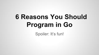 6 Reasons You Should
Program in Go
Spoiler: It’s fun!
 