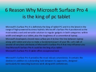 6 Reason Why Microsoft Surface Pro 4
is the king of pc tablet
Microsoft’s Surface Pro 4 is definitely the king of tablet PC and it is the latest in the
range of high-powered business hybrids. Microsoft’s Surface Pro 4 positioned as the
most widely used and versatile solution to regular gadgets in both categories: within
width and weight as a tablet, plus the toughness of a conventional laptop.
Microsoft developed a brand-new surface pro 4 to blur the line between laptop
along with tablet and also to make a fundamental part of your life. Let's talk of
several of very best attributes of Microsoft’s Surface Pro 4 that may influence you
that Microsoft Surface Pro 4 could be the king of pc tablet.
Microsoft’s Surface Pro 4 tablet offers exceptional look
Microsoft’s Surface Pro 4 provides the most robust convenience. It contains the
sleekest in addition to outstanding look between its opponents, designed
particularly for executing business work along with conferences.
 