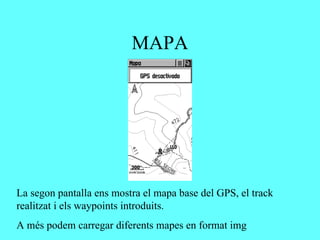 MAPA




La segon pantalla ens mostra el mapa base del GPS, el track
realitzat i els waypoints introduits.
A més podem carregar diferents mapes en format img
 