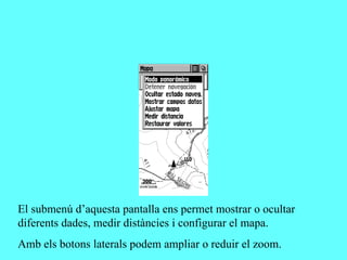 El submenú d’aquesta pantalla ens permet mostrar o ocultar
diferents dades, medir distàncies i configurar el mapa.
Amb els botons laterals podem ampliar o reduir el zoom.
 