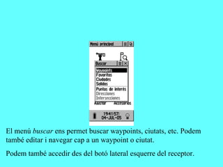 El menú buscar ens permet buscar waypoints, ciutats, etc. Podem
també editar i navegar cap a un waypoint o ciutat.
Podem també accedir des del botó lateral esquerre del receptor.
 