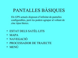 PANTALLES BÀSIQUES
    Els GPS actuals disposen d’infinitat de pantalles
    configurables, però les podem agrupar al voltant de
    cinc tipus bàsics.


•   ESTAT DELS SATÈL·LITS
•   MAPA
•   NAVEGACIÓ
•   PROCESSADOR DE TRAJECTE
•   MENÚ
 
