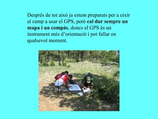 Després de tot això ja estem preparats per a eixir
al camp a usar el GPS, però cal dur sempre un
mapa i un compàs, doncs el GPS és un
instrument més d’orientació i pot fallar en
qualsevol moment.
 