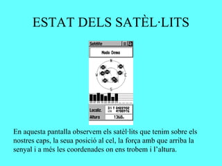 ESTAT DELS SATÈL·LITS




En aquesta pantalla observem els satèl·lits que tenim sobre els
nostres caps, la seua posició al cel, la força amb que arriba la
senyal i a més les coordenades on ens trobem i l’altura.
 