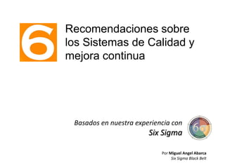 Recomendaciones sobre
los Sistemas de Calidad y
mejora continua
Basados en nuestra experiencia con
Six Sigma
Por Miguel Angel Abarca
Six Sigma Black Belt
 