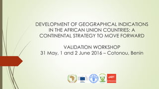 DEVELOPMENT OF GEOGRAPHICAL INDICATIONS
IN THE AFRICAN UNION COUNTRIES: A
CONTINENTAL STRATEGY TO MOVE FORWARD
VALIDATION WORKSHOP
31 May, 1 and 2 June 2016 – Cotonou, Benin
 