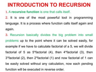 INTRODUCTION TO RECURSION
1. A recursive function is one that calls itself.
2. It is one of the most powerful tool in programming
language. It is a process where function calls itself again and
again.
3. Recursion basically divides the big problem into small
problems up to the point where it can be solved easily, for
example if we have to calculate factorial of a 5, we will divide
factorial of 5 as 5*factorial (4), then 4*factorial (3), then
3*factorial (2), then 2*factorial (1) and now factorial of 1 can
be easily solved without any calculation, now each pending
function will be executed in reverse order.
 