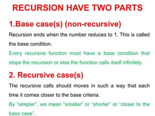 RECURSION HAVE TWO PARTS
1.Base case(s) (non-recursive)
Recursion ends when the number reduces to 1. This is called
the base condition.
Every recursive function must have a base condition that
stops the recursion or else the function calls itself infinitely.
2. Recursive case(s)
The recursive calls should moves in such a way that each
time it comes closer to the base criteria.
By “simpler”, we mean “smaller” or “shorter” or “closer to the
base case”.
 