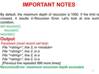 12
IMPORTANT NOTES
By default, the maximum depth of recursion is 1000. If the limit is
crossed, it results in Recursion Error. Let's look at one such
condition.
def recursor():
recursor()
recursor()
Output
Traceback (most recent call last):
File "<string>", line 3, in <module>
File "<string>", line 2, in a
File "<string>", line 2, in a
File "<string>", line 2, in a
[Previous line repeated 996 more times]
RecursionError: maximum recursion depth exceeded
 