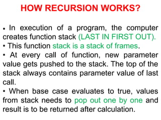 HOW RECURSION WORKS?
• In execution of a program, the computer
creates function stack (LAST IN FIRST OUT).
• This function stack is a stack of frames.
• At every call of function, new parameter
value gets pushed to the stack. The top of the
stack always contains parameter value of last
call.
• When base case evaluates to true, values
from stack needs to pop out one by one and
result is to be returned after calculation.
 