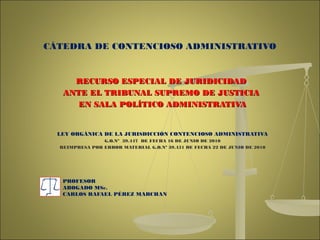 RECURSO ESPECIAL DE JURIDICIDADRECURSO ESPECIAL DE JURIDICIDAD
ANTE EL TRIBUNAL SUPREMO DE JUSTICIAANTE EL TRIBUNAL SUPREMO DE JUSTICIA
EN SALA POLÍTICO ADMINISTRATIVAEN SALA POLÍTICO ADMINISTRATIVA
LEY ORGÁNICA DE LA JURISDICCIÓN CONTENCIOSO ADMINISTRATIVA
G.O.Nº 39.447 DE FECHA 16 DE JUNIO DE 2010
REIMPRESA POR ERROR MATERIAL G.O.Nº 39.451 DE FECHA 22 DE JUNIO DE 2010
PROFESOR
ABOGADO MSc.
CARLOS RAFAEL PÉREZ MARCHAN
CÁTEDRA DE CONTENCIOSO ADMINISTRATIVO
 