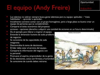 Oportunidad

El equipo (Andy Freire)
                                                                               Recursos
                                                                               EQUIPO

   Los talentos no sobran: siempre busca gente talentosa para tu equipo: aptitudes – “meta
    habilidades” – aprender a aprender.
   Inicialmente conviene contar con un grupo homogéneo, pero a largo plazo es bueno crear un
    equipo de personas que se complementen.
   Comparte el éxito económico del proyecto:
    acciones – opciones (derecho a adquirir una cantidad de acciones en un futuro determinado)
   Da el ejemplo para liderar e inspirar al equipo.
   Entiende la dimensión humana de todo problema
    de negocios.
   Se consciente de las capacidades de cada
    integrante.
   Descentraliza la toma de decisiones.
   El líder debe estar al servicio del equipo.
   Comparte la información del negocio con
    tu personal.
   Promueve el espíritu emprendedor de tu gente.
   En las decisiones, actúa con firmeza y humanidad.
   Se consciente de cuando debes retirarte.
 