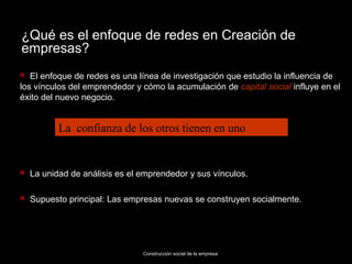 ¿Qué es el enfoque de redes en Creación de
empresas?
  El enfoque de redes es una línea de investigación que estudio la influencia de
los vínculos del emprendedor y cómo la acumulación de capital social influye en el
éxito del nuevo negocio.


           La confianza de los otros tienen en uno


   La unidad de análisis es el emprendedor y sus vínculos.

   Supuesto principal: Las empresas nuevas se construyen socialmente.




                                Construcción social de la empresa
 