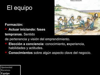 El equipo

   Formación:
    Actuar iniciando: fases

   tempranas. Sentido
   de pertenencia y visión del emprendimiento.
    Elección a conciencia: conocimiento, experiencia,
     habilidades y actitudes.
    Conocimientos sobre algún aspecto clave del negocio.




Oportunidad
Recursos
Equipo
 