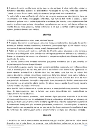 Correção dos exercícios propostos 11/12
2.4. Os recursos marítimos
4. A pesca de cerco constitui uma técnica que, ao não conduzir à sobre-exploração, assegura a
manutenção dos stocks piscícolas e a capacidade de reprodução das espécies, neste caso a sardinha.
Trata-se, portanto, de uma técnica amiga do ambiente, que garante o futuro das espécies.
Por outro lado, a sua certificação vai valorizar as conservas portuguesas, especialmente junto de
consumidores com fortes preocupações ambientais, cujo número tem vindo a crescer. O setor
conserveiro, que tem vindo a perder importância, vê aumentar, por essa via, a sua competitividade face
a outros produtores que, embora colocando no mercado conservas a preços mais baixos, utilizam, no
entanto, técnicas mais agressivas, menos sustentáveis e em que se verifica a sobre-exploração das
espécies, podendo condená-las à extinção.
GRUPO 31
1. Dois dos seguintes aspetos: costa baixa, arenosa e lagunar.
2. A resposta deve referir causas ligadas à dinâmica litoral, nomeadamente a destruição dos cordões
dunares por motivos naturais (intempéries) ou humanos (construções ilegais ou em áreas de risco); a
necessidade de valorização da orla costeira, através da sua requalificação.
3. Podem ser referidos, entre outros: a definição de diferentes usos e atividades na orla costeira; a
valorização e qualificação de praias consideradas estratégicas (por motivos ambientais ou turísticos); a
defesa e a conservação da natureza na orla costeira; a regulamentação do uso do espaço balnear; a
classificação das praias.
4. O turismo constitui uma atividade económica que grande importância para o país, devendo ser
encarado como um fator de desenvolvimento.
O turismo balnear, para o qual o nosso país apresenta condições excecionais, com verões quentes e
secos, e extensas praias de areia fina, tem vindo a desenvolver-se de forma muito significativa nas
últimas décadas, assinalando-se o Algarve como uma das regiões onde esse tipo de turismo mais
cresceu. No entanto, o rápido e massificado crescimento do turismo balnear, nessa região, traduziu-se
no desencadear de alguns fenómenos negativos, quer naturais quer humanos. Nas áreas de maior
atração turística assistiu-se à destruição e degradação de recursos naturais, devido à sobre-exploração
dos mesmos e ao crescimento urbano caótico. Em alguns casos, a perda de património natural e
humano constitui um processo irreversível.
Nesse sentido, torna-se necessário e urgente recuperar a parte possível desse património, impondo
linhas de desenvolvimento para o turismo que sejam consentâneas com características de
sustentabilidade natural e humana.
O Polis Litoral Ria Formosa pretendeu, assim, reverter alguns processos associados a um turismo
orientado, exclusivamente, por perspetivas económicas a curto prazo e afastado de um planeamento
rigoroso, tendo em vista um ordenamento territorial equilibrado e ambiental e socialmente sustentável.
As intervenções de requalificação planeadas pretenderam, desse modo, contribuir para a preservação
do património e, por conseguinte, para a sua valorização. Daí decorreu uma melhor qualidade de vida
dos residentes e dos visitantes, assim como se criaram melhores condições para o futuro da atividade.
GRUPO 32
1. A natureza das rochas, nomeadamente a sua estrutura e grau de dureza, são um dos fatores de que
depende o tipo e costa. Assim, em zonas de costa onde dominam rochas com um grau de dureza
 