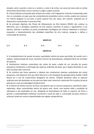 Correção dos exercícios propostos 12/12
2.4. Os recursos marítimos
elevado, como o granito o xisto ou o calcário, a costa é de arriba, nas zonas de costa onde as rochas
dominantes são brandas, como o arenito e a argila, surgem as praias.
2. A força hidráulica provocada pelo embate das ondas e dos fragmentos rochosos transportados pelo
mar ou cumulados no sopé, que são constantemente projetados contra a arriba, acabam por provocar
um intenso desgaste na sua base. A parte superior fica, por vezes, sem suporte, acabando por se
desmoronar e provocando o recuo da arriba.
3. Os principais objetivos dos Planos de Ordenamento da Orla Costeira (POOC) são: ordenar os
diferentes usos e atividades específicas da orla costeira; classificar as praias e regulamentar o uso
balnear; valorizar e qualificar as praias consideradas estratégicas por motivos ambientais e turísticos;
enquadrar o desenvolvimento das atividades específicas da orla costeira; assegurar a defesa e
conservação da natureza.
GRUPO 33
1. B 2. A 3. D 4. A 5. A
GRUPO 34
1. O estabelecimento de quotas de pesca, quantidade máxima de pesca permitida, de acordo com a
espécie, implementação de novos tamanhos mínimos de desembarque, estabelecimento de restrições
de capturas.
2. Rendimentos máximos sustentáveis dos stocks de peixe, criação de um mercado de quotas
pesqueiras transferíveis e eliminação das capturas acidentais de peixe, que é depois devolvido ao mar
pelo seu baixo valor comercial.
3. Os ministros das Pecas apoiaram o objetivo dos rendimentos máximos sustentáveis dos stocks
pesqueiros, mas deixaram claro que 2015 deverá ser o ano desejável de aplicação desta medida e 2020
deverá ser o ano do cumprimento obrigatório da mesma. Também decidiram sobre as capturas
acidentais que são devolvidas ao mar pelo seu baixo valor comercial, visando pôr fim à prática da pesca
pela pesca e com uma abordagem temporal clara.
4. A reforma da Política Comum da Pesca visa garantir que os recursos pesqueiros, atualmente sobre-
explorados, sejam reconstituídos dentro de quatro anos. Assim, esta assenta sobre a proibição da
sobrepesca e das devoluções ao mar, obrigando ao desembarque de todas as capturas, de forma a
garantir a sustentabilidade ambiental, económica e social do setor e a promoção da pesca costeira e
artesanal, tendo em conta as especificidades das regiões ultraperiféricas.
 