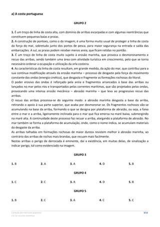 Correção dos exercícios propostos 3/12
2.4. Os recursos marítimos
a) A costa portuguesa
GRUPO 2
1. É um troço de linha de costa alta, com domínio de arribas escarpadas e com algumas reentrâncias que
constituem pequenas baías e praias.
2. A construção de pontoes, como o da imagem, é uma forma muito usual de proteger a linha de costa
da força do mar, sobretudo junto dos portos de pesca, para maior segurança na entrada e saída das
embarcações. A sul, as praias podem receber menos areia, que ficam retidas no pontão.
3. É um troço de linha de costa muito sujeito à erosão marinha, que provoca o desmoronamento e
recuo das arribas, sendo também uma área com atividade turística em crescimento, pelo que se torna
necessário ordenar a ocupação e utilização da orla costeira.
4. As características da linha de costa resultam, em grande medida, da ação do mar, que contribui para a
sua contínua modificação através da erosão marinha – processo de desgaste pela força do movimento
constante das ondas (energia cinética), que desgasta e fragmente as formações rochosas do litoral.
O poder erosivo das ondas é reforçado pela areia e fragmentos arrancados à base das arribas ou
lançados no mar pelos rios e transportados pelas correntes marítimas, que são projetados pelas ondas,
provocando uma intensa erosão mecânica – abrasão marinha – que leva ao progressivo recuo das
arribas.
O recuo das arribas processa-se do seguinte modo: a abrasão marinha desgasta a base da arriba,
retirando o apoio à sua parte superior, que acaba por desmoronar-se. Os fragmentos rochosos vão-se
acumulando na base da arriba, formando o que se designa por plataforma de abrasão, ou seja, a faixa
entre o mar e a arriba, ligeiramente inclinada para o mar que fica emersa na maré baixa, submergindo
na maré alta. A continuidade deste processo faz recuar a arriba, alargando a plataforma de abrasão. No
mar também se forma a plataforma de acumulação, onde, como o nome indica, se acumulam materiais
do desgaste da arriba.
As arribas talhadas em formações rochosas de maior dureza resistem melhor à abrasão marinha, ao
contrário das arribas de rochas mais brandas, que recuam mais facilmente.
Nestas arribas o perigo de derrocada é eminente, daí a existência, em muitas delas, de sinalização a
indicar perigo, tal como evidenciado na imagem.
GRUPO 3
1. B 2. A 3. A 4. D 5. B
GRUPO 4
1. C 2. C 3. A 4. D 5. B
GRUPO 5
1. B 2. C 3. A 4. C 5. C
 