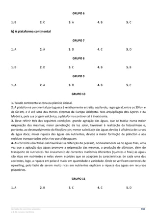 Correção dos exercícios propostos 4/12
2.4. Os recursos marítimos
GRUPO 6
1. B 2. C 3. A 4. B 5. C
b) A plataforma continental
GRUPO 7
1. A 2. A 3. D 4. C 5. D
GRUPO 8
1. B 2. D 3. C 4. B 5. B
GRUPO 9
1. A 2. A 3. D 4. B 5. C
GRUPO 10
1. Talude continental e zona ou planície abissal.
2. A plataforma continental portuguesa é relativamente estreita, oscilando, regra geral, entre os 30 km e
os 60 km, e é até uma das menos extensas da Europa Ocidental. Nos arquipélagos dos Açores e da
Madeira, pela sua origem vulcânica, a plataforma continental é inexistente.
3. Deve referir três das seguintes condições: grande agitação das águas, que se traduz numa maior
oxigenação das mesmas; maior penetração da luz solar, favorável à realização da fotossíntese e,
portanto, ao desenvolvimento do fitoplâncton; menor salinidade das águas devido à afluência de cursos
de água doce; maior riqueza das águas em nutrientes, devido à maior formação de plâncton e aos
resíduos transportados pelos rios que aí desaguam.
4. As correntes marítimas são favoráveis à obtenção do pescado, nomeadamente as de águas frias, uma
vez que a agitação das águas promove a oxigenação das mesmas, a produção de plâncton, além do
transporte de nutrientes. No cruzamento de correntes marítimas diferentes (quentes e frias) as águas
são ricas em nutrientes e nelas vivem espécies que se adaptam às características de cada uma das
correntes, logo, a riqueza em peixe é maior em quantidade e variedade. Onde se verificam correntes de
upwelling, pelo facto de serem muito ricas em nutrientes explicam a riqueza das águas em recursos
piscatórios.
GRUPO 11
1. A 2. B 3. C 4. C 5. D
 