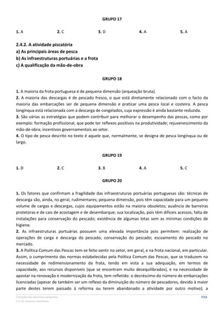 Correção dos exercícios propostos 7/12
2.4. Os recursos marítimos
GRUPO 17
1. A 2. C 3. D 4. A 5. A
2.4.2. A atividade piscatória
a) As principais áreas de pesca
b) As infraestruturas portuárias e a frota
c) A qualificação da mão-de-obra
GRUPO 18
1. A maioria da frota portuguesa é de pequena dimensão (arqueação bruta).
2. A maioria das descargas é de pescado fresco, o que está diretamente relacionado com o facto da
maioria das embarcações ser de pequena dimensão e praticar uma pesca local e costeira. A pesca
longínqua está relacionada com a descarga de congelados, cuja expressão é ainda bastante reduzida.
3. São várias as estratégias que podem contribuir para melhorar o desempenho das pescas, como por
exemplo: formação profissional, que pode ter reflexos positivos na produtividade; rejuvenescimento da
mão-de-obra; incentivos governamentais ao setor.
4. O tipo de pesca descrito no texto é aquele que, normalmente, se designa de pesca longínqua ou de
largo.
GRUPO 19
1. D 2. C 3. B 4. A 5. C
GRUPO 20
1. Os fatores que confirmam a fragilidade das infraestruturas portuárias portuguesas são: técnicas de
descarga são, ainda, no geral, rudimentares; pequena dimensão, pois têm capacidade para um pequeno
volume de cargas e descargas, cujos equipamentos estão na maioria obsoletos; ausência de barreiras
protetoras e de cais de acostagem e de desembarque; sua localização, pois têm difíceis acessos; falta de
instalações para conservação do pescado; existência de algumas lotas sem as mínimas condições de
higiene.
2. As infraestruturas portuárias possuem uma elevada importância pois permitem: realização de
operações de carga e descarga do pescado; conservação do pescado; escoamento do pescado no
mercado.
3. A Política Comum das Pescas tem-se feito sentir no setor, em geral, e na frota nacional, em particular.
Assim, o cumprimento das normas estabelecidas pela Política Comum das Pescas, que se traduzem na
necessidade de redimensionamento da frota, tendo em vista a sua adequação, em termos de
capacidade, aos recursos disponíveis (que se encontram muito desequilibrados), e na necessidade de
apostar na renovação e modernização da frota, tem refletido: o decréscimo do número de embarcações
licenciadas (apesar de também ser um reflexo da diminuição do número de pescadores, devido à maior
parte destes terem passado à reforma ou terem abandonado a atividade por outro motivo); a
 