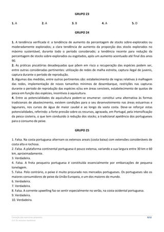 Correção dos exercícios propostos 9/12
2.4. Os recursos marítimos
GRUPO 23
1. A 2. A 3. B 4. A 5. D
GRUPO 24
1. A tendência verificada é: a tendência de aumento da percentagem de stocks sobre-explorados ou
moderadamente explorados; a clara tendência de aumento da proporção dos stocks explorados no
máximo sustentável, durante todo o período considerado; a tendência recente para redução da
percentagem de stocks sobre-explorados ou esgotados, após um aumento acentuado até final dos anos
90.
2. As práticas piscatórias desadequadas que põem em risco a recuperação das espécies podem ser,
entre outras consideradas pertinentes: utilização de redes de malha estreita, captura ilegal de juvenis,
captura durante o período de reprodução.
3. Algumas das medidas, entre outras pertinentes são: estabelecimento de regras relativas à malhagem
das redes, implementação de novos tamanhos mínimos de desembarque, restrições nas capturas
durante o período de reprodução das espécies e/ou em áreas sensíveis, estabelecimento de quotas de
pesca em função das espécies, incentivos à aquicultura.
4. Entre as potencialidades da aquicultura podem-se enumerar: constitui uma alternativa às formas
tradicionais de abastecimento, existem condições para o seu desenvolvimento nas áreas estuarinas e
lagunares, nos cursos de água de maior caudal e ao longo da vasta costa. Deve-se reforçar estas
potencialidades, referindo: a forte pressão sobre os recursos, agravada, em Portugal, pela intensificação
da pesca costeira, o que tem conduzido à redução dos stocks; a tradicional apetência dos portugueses
para o consumo de peixe.
GRUPO 25
1. Falsa. Na costa portuguesa alternam os extensos areais (costa baixa) com extensões consideráveis de
costa alta e rochosa.
2. Falsa. A plataforma continental portuguesa é pouco extensa, variando a sua largura entre 30 km e 60
km, aproximadamente.
3. Verdadeira.
4. Falsa. A frota pesqueira portuguesa é constituída essencialmente por embarcações de pequena
tonelagem.
5. Falsa. Pelo contrário, o peixe é muito procurado nos mercados portugueses. Os portugueses são os
maiores consumidores de peixe da União Europeia, e um dos maiores do mundo.
6. Verdadeira.
7. Verdadeira.
8. Falsa. A corrente upwelling faz-se sentir especialmente no verão, na costa ocidental portuguesa.
9. Verdadeira.
10. Verdadeira.
 