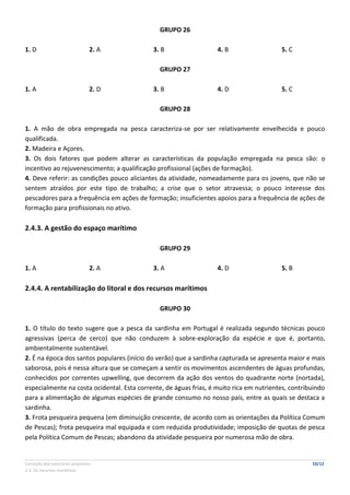 Correção dos exercícios propostos 10/12
2.4. Os recursos marítimos
GRUPO 26
1. D 2. A 3. B 4. B 5. C
GRUPO 27
1. A 2. D 3. B 4. D 5. C
GRUPO 28
1. A mão de obra empregada na pesca caracteriza-se por ser relativamente envelhecida e pouco
qualificada.
2. Madeira e Açores.
3. Os dois fatores que podem alterar as características da população empregada na pesca são: o
incentivo ao rejuvenescimento; a qualificação profissional (ações de formação).
4. Deve referir: as condições pouco aliciantes da atividade, nomeadamente para os jovens, que não se
sentem atraídos por este tipo de trabalho; a crise que o setor atravessa; o pouco interesse dos
pescadores para a frequência em ações de formação; insuficientes apoios para a frequência de ações de
formação para profissionais no ativo.
2.4.3. A gestão do espaço marítimo
GRUPO 29
1. A 2. A 3. A 4. D 5. B
2.4.4. A rentabilização do litoral e dos recursos marítimos
GRUPO 30
1. O título do texto sugere que a pesca da sardinha em Portugal é realizada segundo técnicas pouco
agressivas (perca de cerco) que não conduzem à sobre-exploração da espécie e que é, portanto,
ambientalmente sustentável.
2. É na época dos santos populares (início do verão) que a sardinha capturada se apresenta maior e mais
saborosa, pois é nessa altura que se começam a sentir os movimentos ascendentes de águas profundas,
conhecidos por correntes upwelling, que decorrem da ação dos ventos do quadrante norte (nortada),
especialmente na costa ocidental. Esta corrente, de águas frias, é muito rica em nutrientes, contribuindo
para a alimentação de algumas espécies de grande consumo no nosso país, entre as quais se destaca a
sardinha.
3. Frota pesqueira pequena (em diminuição crescente, de acordo com as orientações da Política Comum
de Pescas); frota pesqueira mal equipada e com reduzida produtividade; imposição de quotas de pesca
pela Política Comum de Pescas; abandono da atividade pesqueira por numerosa mão de obra.
 