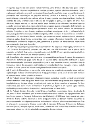 Correção dos exercícios propostos 2/12
2.4. Os recursos marítimos
ou lagunas) ou perto da costa (praias e orlas marinhas), utiliza diversas artes de pesca, quase sempre
ainda artesanais, sai por curtos períodos de tempo e, por vezes, operam apenas sazonalmente, captura
espécies com alto valor comercial, como robalo, linguado, polco ou choco, ocupa um grande número de
pescadores, tem embarcações de pequena dimensão (inferior a 9 metros) e é, na sua maioria,
constituída por embarcações de madeira; a frota de pesca costeira, que atua para lá das 6 milhas de
distância da costa, a várias horas ou até dias de navegação do porto, pode operar em áreas mais
afastadas, mesmo além da ZEE nacional, detém meios de deteção de cardumes e de conservação do
pescado, tem maior potencia e maior autonomia de navegação que as embarcações de frota local e as
embarcações de maior dimensão podem permanecer no mar duas ou três semanas em pesqueiros do
Atlântico Centro-Este; a frota de pesca longínqua ou de largo, que atua para lá das 12 milhas da linha de
costa, nas águas internacionais ou em ZEE estrangeiras, detém condições de autonomia que permitem a
permanência no mar durante longos períodos, que podem ser meses, utiliza modernas técnicas de
deteção e captura de cardumes, como sondas, meios aéreos e informações via satélite, está equipada
com meios de conservação de pescado, tem, geralmente, o apoio de um navio-fábrica e é constituída
por embarcações de grande dimensão.
4.4. Na frota pesqueira portuguesa existe um claro domínio das pequenas embarcações, com menos de
5 GT (tonelada de arqueação), que eram, em 2008, cerca de 85% do número total e apenas 8% da
arqueação bruta total. As grandes embarcações, com mais de 100 GT, correspondiam apenas a 2,6% do
número total, mas detinham 70% da arqueação bruta total.
4.5. A população ativa na pesca apresenta uma estrutura etária envelhecida. A maioria dos pescadores
matriculados pertence ao grupo etário dos 35 aos 55 anos (61%) e os restantes distribuem-se quase
equitativamente pelos outros dois grupos etários (16 a 34 anos e mais de 65 anos). Quanto ao nível de
instrução, a maioria dos pescadores matriculados tem um reduzido nível de instrução – mais de metade
só tem o 1º ciclo e apenas 10% obteve formação de nível secundário ou superior.
4.6. O porto de Matosinhos é o que recebe maior volume de pescado descarregado, o que pode ser
explicado pelo facto de ter um maior número de equipamentos de apoio, sendo o único com mercado
de segunda venda, ou seja, revenda de pescado.
4.7. Em Portugal, o maior número de estabelecimentos de aquicultura encontra-se nas áreas com maior
número de rios ou cursos de água de maior caudal (estabelecimentos de água doce) e ao longo da costa
(estabelecimentos de água salobra e marinha), sobretudo nas áreas estuarinas e lagunares. Por isso,
destacam-se, pelo maior volume e maior valor de produção, o Algarve e, em segundo lugar, o centro,
devido à importante produção de aquicultura na ria Formosa e na ria de Aveiro.
4.8. Em Portugal, devido à dimensão e importância demográfica e económica do litoral e à extensão da
ZEE, torna-se muito importante gerir de forma sustentável as áreas costeiras e o espaço marítimo. Para
isso, foram criados os Planos de Ordenamento da Orla Costeira (POOC) que visam ordenar os usos e
atividades da orla costeira; classificar as praias e regulamentar o uso balnear; valorizar e qualificar as
praias consideradas estratégicas por motivos ambientais ou turísticos; orientar as atividades específicas
da orla costeira e assegurar a defesa e conservação da natureza. O Plano de Ordenamento do Espaço
Marítimo (POEM) tem por objetivo, entre outros, ordenar os usos e atividades do espaço marítimo,
presentes e futuros, em estreita articulação com a gestão da zona costeira.
 