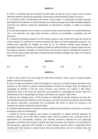 Correção dos exercícios propostos 5/12
2.4. Os recursos marítimos
GRUPO 12
1. A ZEE é constituída pela zona marítima até 200 milhas da linha de costa e sobre a qual os países
ribeirinhos detêm os direitos de exploração, conservação e administração de todos os recursos.
2. O controlo da ZEE é fundamental para evitar a pesca ilegal e a destruição de stocks piscícolas
(principalmente de espécies em vias de extinção, que interessa proteger); para vigiar atividades ligadas à
ocorrência de acidentes ambientais (deslocação de petroleiros); combater o tráfico de produtos
proibidos.
3. Os principais problemas que se referem ao controlo da ZEE nacional prendem-se, fundamentalmente,
com a sua dimensão, que exige meios humanos e técnicos em quantidade e qualidade, que não
possuímos.
4. A redução da produção pesqueira na ZEE nacional explica-se não só pela diminuição dos stocks de
muitas espécies, na sequência da crescente poluição das águas e da sobre-exploração pesqueira, mas
também pela imposição de medidas por parte da UE. As referidas medidas visam proteger as
populações piscícolas, impondo, por exemplo, períodos de defeso de pesca em algumas épocas do ano,
para algumas espécies, restrições ao nível de áreas e de técnicas de pesca, imposição de tamanhos e
pesos mínimos para o peixe capturado, imposição de determinadas malhagens das redes, em função da
espécie capturada, etc.
GRUPO 13
1. B 2. B 3. C 4. B 5. C
GRUPO 14
1. ZEE é a faixa costeira com uma largura de 200 milhas marítimas, sobre a qual os respetivos países
detêm os direitos de exploração.
2. Entre as razões que explicam o facto de Portugal ser o país que, na União Europeia, apresenta maior
extensão de ZEE podem-se apontar: descontinuidade territorial de Portugal; facto da distância do
arquipélago da Madeira à ZEE dos países africanos mais próximos ser superior a 200 milhas;
afastamento entre si de muitas das noves ilhas que constituem o arquipélago dos Açores; facto de a
afastamento entre os arquipélagos dos Açores e da Madeira ser superior a 400 milhas.
3. Algumas das vantagens para a União Europeia da celebração de acordos bilaterais de pesca são:
manutenção de postos de trabalho no setor das pescas; aumento do volume das capturas; diversificação
das espécies capturadas; manutenção e/ou recuperação dos stocks de peixes, de moluscos e de
crustáceos no espaço marítimo da União Europeia.
4. A resposta deve apresentar os seguintes aspetos justificativos da importância da ZEE para a economia
portuguesa, tendo em consideração:
- a gestão de recursos piscatórios, que podem ser explorados no espaço marítimo adjacente ao
território nacional, até às 200 milhas náuticas. Estes recursos piscatórios são a principal fonte de
sobrevivência de comunidades costeiras, cuja atividade económica depende de uma exploração
adequada e sustentável dos mesmos. A gestão dos stocks (de peixes, de moluscos e de crustáceos) na
ZEE portuguesa, negociada entre Portugal e a União Europeia, permite limitar a exploração destes
recursos pela frota nacional e mesmo pelas frotas de outros países, não só no tempo como nas
 