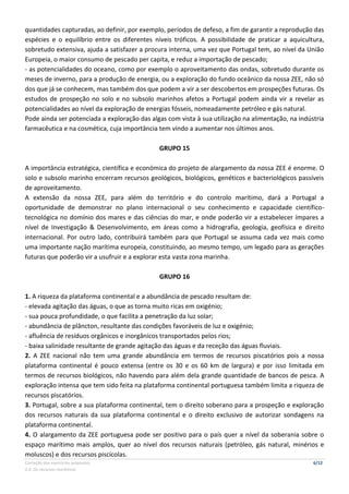 Correção dos exercícios propostos 6/12
2.4. Os recursos marítimos
quantidades capturadas, ao definir, por exemplo, períodos de defeso, a fim de garantir a reprodução das
espécies e o equilíbrio entre os diferentes níveis tróficos. A possibilidade de praticar a aquicultura,
sobretudo extensiva, ajuda a satisfazer a procura interna, uma vez que Portugal tem, ao nível da União
Europeia, o maior consumo de pescado per capita, e reduz a importação de pescado;
- as potencialidades do oceano, como por exemplo o aproveitamento das ondas, sobretudo durante os
meses de inverno, para a produção de energia, ou a exploração do fundo oceânico da nossa ZEE, não só
dos que já se conhecem, mas também dos que podem a vir a ser descobertos em prospeções futuras. Os
estudos de prospeção no solo e no subsolo marinhos afetos a Portugal podem ainda vir a revelar as
potencialidades ao nível da exploração de energias fósseis, nomeadamente petróleo e gás natural.
Pode ainda ser potenciada a exploração das algas com vista à sua utilização na alimentação, na indústria
farmacêutica e na cosmética, cuja importância tem vindo a aumentar nos últimos anos.
GRUPO 15
A importância estratégica, científica e económica do projeto de alargamento da nossa ZEE é enorme. O
solo e subsolo marinho encerram recursos geológicos, biológicos, genéticos e bacteriológicos passíveis
de aproveitamento.
A extensão da nossa ZEE, para além do território e do controlo marítimo, dará a Portugal a
oportunidade de demonstrar no plano internacional o seu conhecimento e capacidade científico-
tecnológica no domínio dos mares e das ciências do mar, e onde poderão vir a estabelecer ímpares a
nível de Investigação & Desenvolvimento, em áreas como a hidrografia, geologia, geofísica e direito
internacional. Por outro lado, contribuirá também para que Portugal se assuma cada vez mais como
uma importante nação marítima europeia, constituindo, ao mesmo tempo, um legado para as gerações
futuras que poderão vir a usufruir e a explorar esta vasta zona marinha.
GRUPO 16
1. A riqueza da plataforma continental e a abundância de pescado resultam de:
- elevada agitação das águas, o que as torna muito ricas em oxigénio;
- sua pouca profundidade, o que facilita a penetração da luz solar;
- abundância de plâncton, resultante das condições favoráveis de luz e oxigénio;
- afluência de resíduos orgânicos e inorgânicos transportados pelos rios;
- baixa salinidade resultante de grande agitação das águas e da receção das águas fluviais.
2. A ZEE nacional não tem uma grande abundância em termos de recursos piscatórios pois a nossa
plataforma continental é pouco extensa (entre os 30 e os 60 km de largura) e por isso limitada em
termos de recursos biológicos, não havendo para além dela grande quantidade de bancos de pesca. A
exploração intensa que tem sido feita na plataforma continental portuguesa também limita a riqueza de
recursos piscatórios.
3. Portugal, sobre a sua plataforma continental, tem o direito soberano para a prospeção e exploração
dos recursos naturais da sua plataforma continental e o direito exclusivo de autorizar sondagens na
plataforma continental.
4. O alargamento da ZEE portuguesa pode ser positivo para o país quer a nível da soberania sobre o
espaço marítimo mais amplos, quer ao nível dos recursos naturais (petróleo, gás natural, minérios e
moluscos) e dos recursos piscícolas.
 