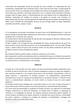 Correção dos exercícios propostos 8/12
2.4. Os recursos marítimos
reconversão das embarcações através da aquisição de novas unidades, em substituição das mais
envelhecidas e desajustadas (que constituem ainda a maior parte da nossa frota); a modernização de
outras, que têm vindo a ser equipadas com tecnologias mais recentes de navegação, deteção e captura.
4. Os fatores que justificam a afirmação relacionam-se com: criação de Zonas Económicas Exclusivas;
situação vivida em alguns países e o desenvolvimento de novas políticas (caso da independência da
Namíbia); implantação de medidas de controlo e de gestão de recursos mais restritivas em
determinadas áreas de pesca, onde Portugal exerce tradicionalmente esta atividade, nomeadamente na
NAFO; menor utilização das possibilidades de pesca de que Portugal dispõe em águas espanholas,
sobretudo, de sardinha, carapau e cavala.
GRUPO 21
1. Os portugueses são grandes consumidores de peixe (cerca de 60 kg/habitante/ano); o setor das
pescas emprega uma percentagem significativa de mão-de-obra; o setor pesqueiro dinamiza numerosas
atividades, quer a montante, quer a jusante.
2. Envelhecimento e falta de qualificação da mão-de-obra; frota pesqueira reduzida e obsoleta; portos
mal equipados para a atividade pesqueira.
3. Após a adesão à UE, Portugal não teve possibilidade de renovar acordos bilaterais de pesca com
países terceiros, já que esse processo passou a ser da responsabilidade da UE. Por outro lado, Portugal
passou a utilizar práticas de pesca mais restritivas, dentro de uma política ambiental de perfil mais
ecológico, que tem em vista a proteção das espécies.
4.
4.1. Criação de espécies aquáticas (peixe, crustáceos, moluscos, etc.) em viveiro.
4.2. A aquacultura constitui uma alternativa e/ou um complemento à pesca, na medida em que permite
dar resposta à crescente escassez dos recursos piscícolas, abastecer regularmente o mercado, preservar
os stocks piscícolas e, simultaneamente, criar emprego.
GRUPO 22
1. Apesar de, a nível mundial, este setor registar uma taxa de crescimento bastante significativa (cerca
de 6,6%), há mais de 10 anos que o setor se encontra estagnado na Europa. As razões que impedem o
setor aquícola europeu de ir ao encontro desta procura são conhecidas: principalmente a falta de
espaço marítimo, a concorrência do mercado mundial e os condicionalismos administrativos
(nomeadamente no que diz respeito aos procedimentos de emissão de licenças). É necessário ainda
evocar os condicionalismos ambientais, em maior número na Europa do que nas outras regiões
produtoras.
2. Portugal apresenta boas condições para a aquicultura (tanto no mar como em águas interiores). A
nossa extensa costa marítima constitui um enorme potencial para o desenvolvimento da atividade.
3. A maior parte das preocupações a propósito do impacto da pesca e da aquicultura na diversidade
biológica concentrou-se no efeito da sobrepesca, no impacto físico no habitat, na sobrecarga de
nutrientes e na propagação de doenças. As empresas aquícolas comunitárias devem obedecer às
normas relativas a parâmetros de impacto ambiental, à utilização dos recursos hídricos, à alimentação
dos peixes, moluscos e crustáceos nas unidades de produção, à rastreabilidade e rotulagem dos
produtos, à saúde e às normas de bem-estar.
 