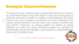 Exemplo: Desenvolvimento
“Em segundo lugar, observa-se que a publicidade infantil é um estímulo
ao consumismo desde a mais tenra idade. O consumo de brinquedos e
aparelhos eletrônicos modifica os hábitos comportamentais de muitas
crianças que, para conseguir acompanhar as novas brincadeiras dos
colegas, pedem presentes cada vez mais caros aos pais. Quando esses
não podem compra-los, as crianças podem ser vítimas de piadas
maldosas por parte dos outros, podendo também ser excluídas de
determinados círculos de amizade, o que prejudica o desenvolvimento
emocional e psicológico dela.
Causa
Consequência: problemas emocionais e psicológicos
 