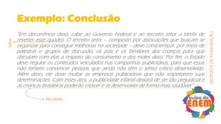 Exemplo: Conclusão
“Em decorrência disso, cabe ao Governo Federal e ao terceiro setor a tarefa de
reverter esse quadro. O terceiro setor – composto por associações que buscam se
organizar para conseguir melhorias na sociedade – deve conscientizar, por meio de
palestras e grupos de discussão, os pais e os familiares das crianças para que
discutam com elas a respeito do consumismo e dos males disso. Por fim, o Estado
deve regular os conteúdos veiculados nas campanhas publicitárias, para que essas
não tentem convencer pessoas que ainda não têm o senso crítico desenvolvido.
Além disso, ele deve multar as empresas publicitárias que não respeitarem suas
determinações. Com esses atos, a publicidade infantil deixará de ser tão prejudicial e
as crianças brasileiras poderão crescer e se desenvolver de forma mais saudável."
Meta
Resultado
PROPOSTADEINTERVENÇÃO
 