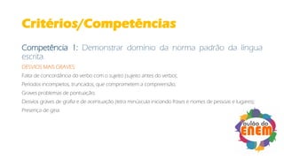 Critérios/Competências
Competência 1: Demonstrar domínio da norma padrão da língua
escrita.
DESVIOS MAIS GRAVES:
Falta de concordância do verbo com o sujeito (sujeito antes do verbo);
Períodos incompletos, truncados, que comprometem a compreensão;
Graves problemas de pontuação;
Desvios graves de grafia e de acentuação (letra minúscula iniciando frases e nomes de pessoas e lugares);
Presença de gíria.
 