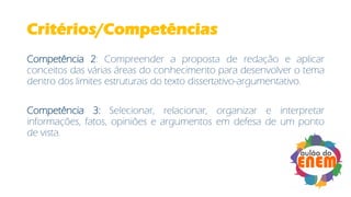 Critérios/Competências
Competência 2: Compreender a proposta de redação e aplicar
conceitos das várias áreas do conhecimento para desenvolver o tema
dentro dos limites estruturais do texto dissertativo-argumentativo.
Competência 3: Selecionar, relacionar, organizar e interpretar
informações, fatos, opiniões e argumentos em defesa de um ponto
de vista.
 